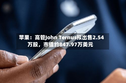 苹果：高管John Ternus拟出售2.54万股，市值约847.97万美元-第1张图片
