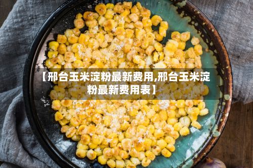 【邢台玉米淀粉最新费用,邢台玉米淀粉最新费用表】-第3张图片