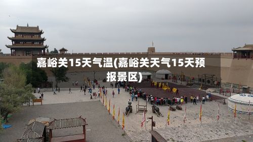 嘉峪关15天气温(嘉峪关天气15天预报景区)
