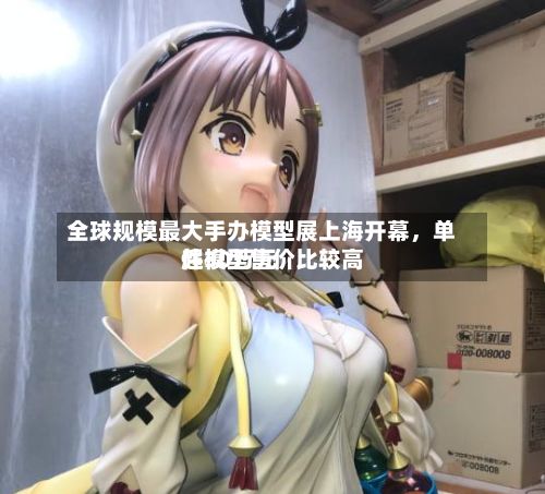 全球规模最大手办模型展上海开幕，单件模型售价比较高超30万元-第3张图片