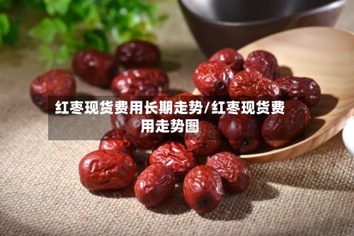 红枣现货费用长期走势/红枣现货费用走势图-第2张图片