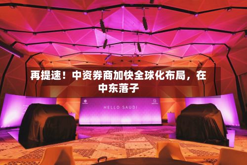 再提速！中资券商加快全球化布局，在中东落子
