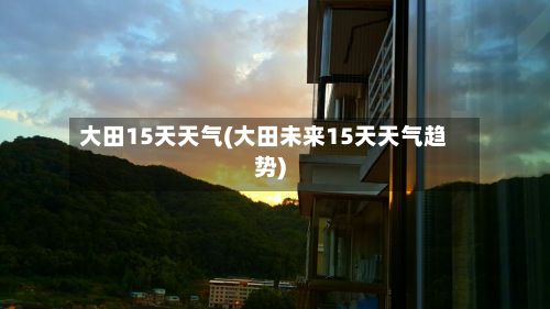 大田15天天气(大田未来15天天气趋势)-第2张图片