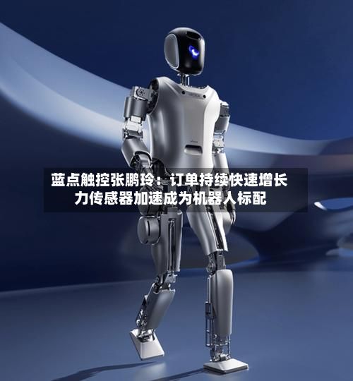蓝点触控张鹏玲：订单持续快速增长 力传感器加速成为机器人标配-第2张图片