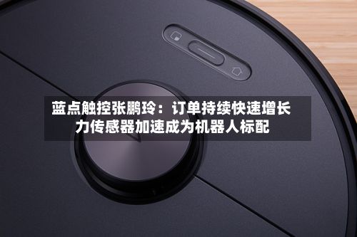 蓝点触控张鹏玲：订单持续快速增长 力传感器加速成为机器人标配