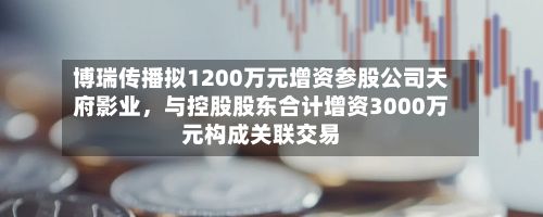 博瑞传播拟1200万元增资参股公司天府影业，与控股股东合计增资3000万元构成关联交易