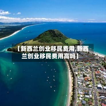 【新西兰创业移民费用,新西兰创业移民费用高吗】