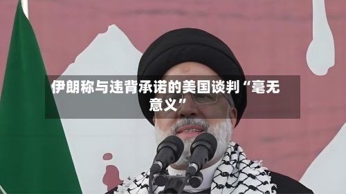 伊朗称与违背承诺的美国谈判“毫无意义”