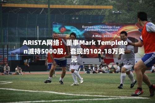 ARISTA网络：董事Mark Templeton减持5000股	，套现约102.18万美元-第2张图片