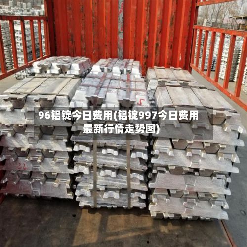 96铝锭今日费用(铝锭997今日费用最新行情走势图)