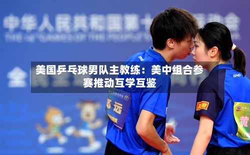 美国乒乓球男队主教练：美中组合参赛推动互学互鉴