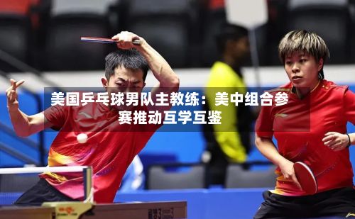 美国乒乓球男队主教练：美中组合参赛推动互学互鉴-第2张图片