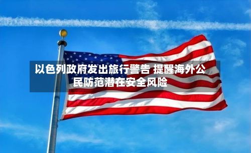 以色列政府发出旅行警告 提醒海外公民防范潜在安全风险-第2张图片