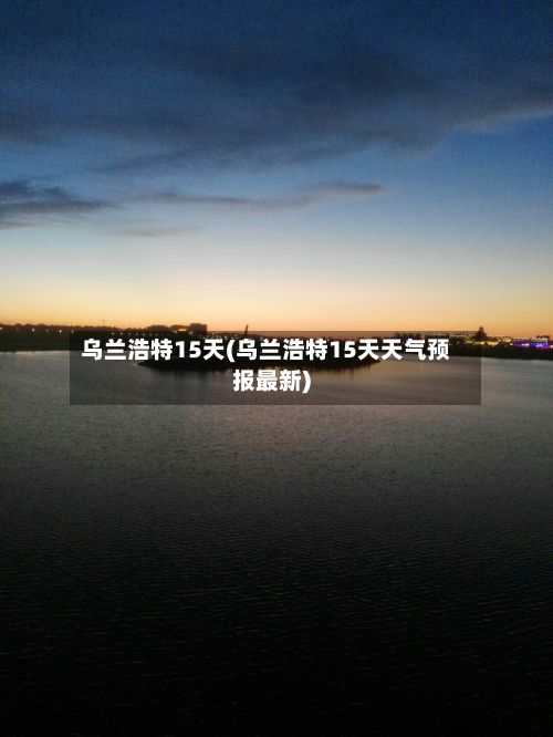 乌兰浩特15天(乌兰浩特15天天气预报最新)
