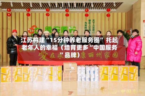 江苏构建“15分钟养老服务圈” 托起老年人的幸福（培育更多“中国服务	”品牌）-第2张图片