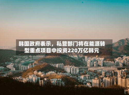 韩国政府表示，私营部门将在能源转型重点项目中投资220万亿韩元-第2张图片