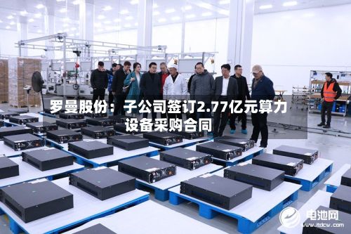 罗曼股份：子公司签订2.77亿元算力设备采购合同