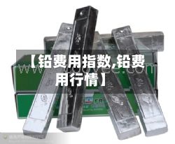 【铅费用指数,铅费用行情】