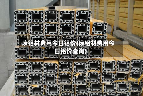 废铝材费用今日铝价(废铝材费用今日铝价查询)-第3张图片