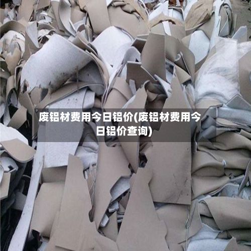 废铝材费用今日铝价(废铝材费用今日铝价查询)