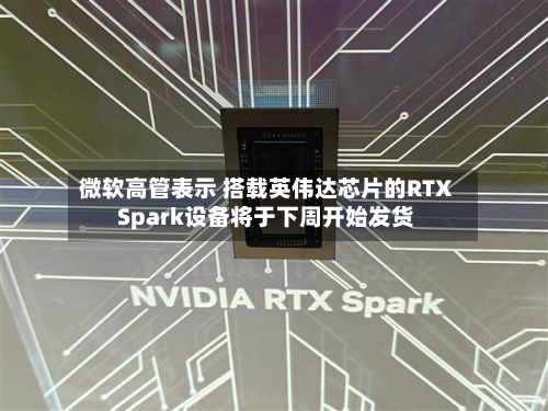 微软高管表示 搭载英伟达芯片的RTX Spark设备将于下周开始发货