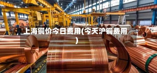 上海铜价今日费用(今天沪铜费用)