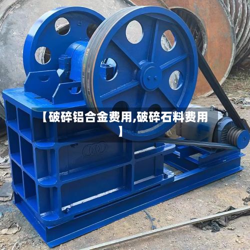 【破碎铝合金费用,破碎石料费用】