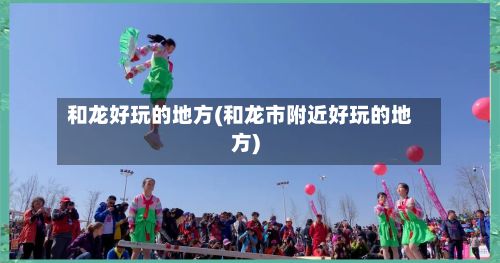 和龙好玩的地方(和龙市附近好玩的地方)-第3张图片