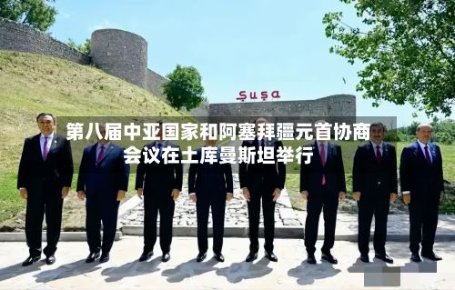 第八届中亚国家和阿塞拜疆元首协商会议在土库曼斯坦举行-第3张图片