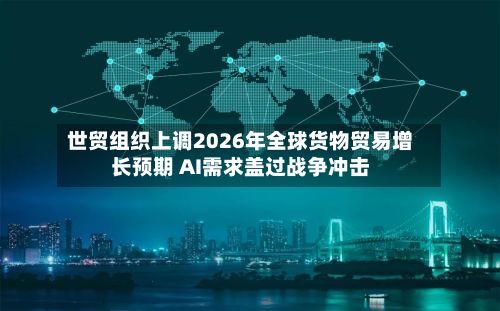 世贸组织上调2026年全球货物贸易增长预期 AI需求盖过战争冲击