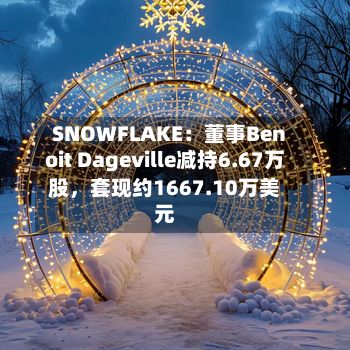SNOWFLAKE：董事Benoit Dageville减持6.67万股，套现约1667.10万美元-第1张图片