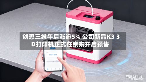 创想三维午后涨逾5% 公司新品K3 3D打印机正式在京东开启预售-第3张图片