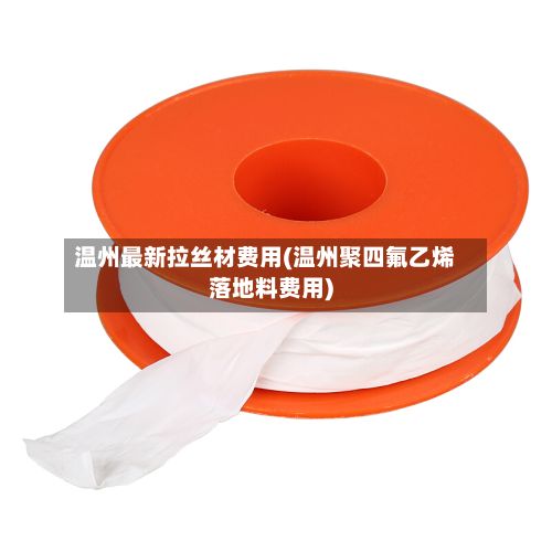 温州最新拉丝材费用(温州聚四氟乙烯落地料费用)-第2张图片