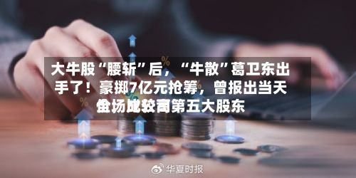 大牛股“腰斩”后，“牛散”葛卫东出手了！豪掷7亿元抢筹，曾报出当天全场比较高价，成公司第五大股东