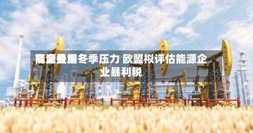 能源费用高企叠加冬季压力 欧盟拟评估能源企业暴利税