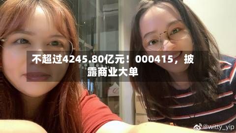 不超过4245.80亿元！000415，披露商业大单-第2张图片