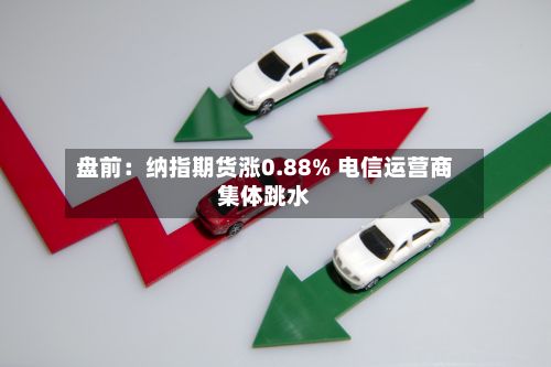 盘前：纳指期货涨0.88% 电信运营商集体跳水-第1张图片