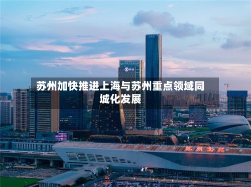 苏州加快推进上海与苏州重点领域同城化发展