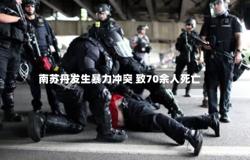 南苏丹发生暴力冲突 致70余人死亡
