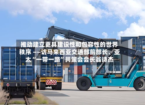 推动建立更具建设性和包容性的世界秩序 ——访马来西亚交通部前部长	、亚太“一带一路	”共策会会长翁诗杰-第3张图片