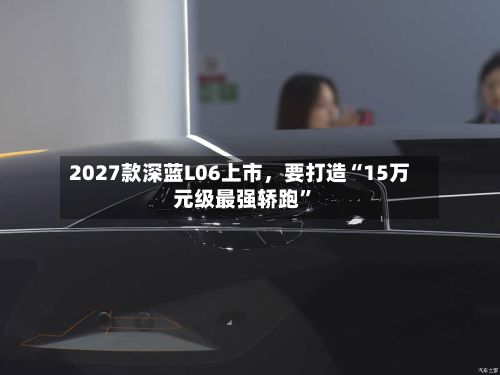 2027款深蓝L06上市，要打造“15万元级最强轿跑	”-第2张图片