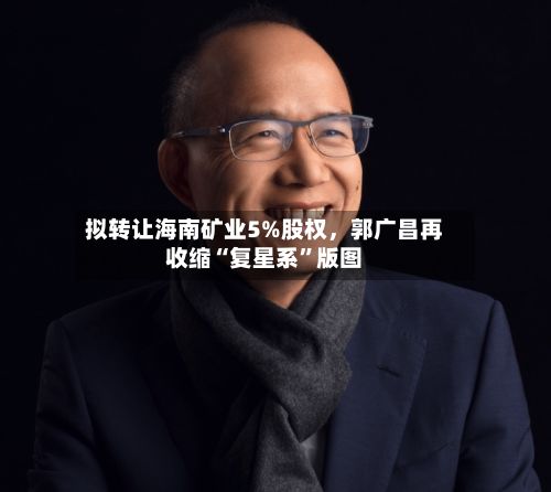 拟转让海南矿业5%股权，郭广昌再收缩“复星系”版图-第2张图片