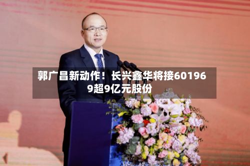 郭广昌新动作！长兴鑫华将接601969超9亿元股份-第2张图片