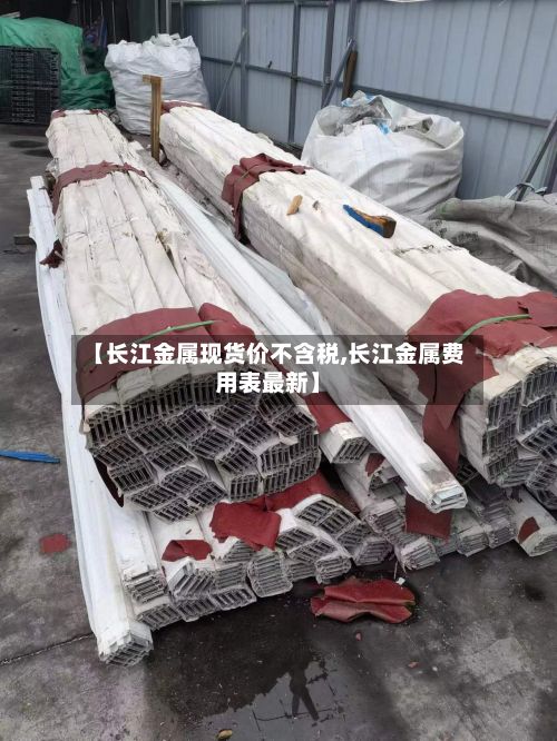 【长江金属现货价不含税,长江金属费用表最新】-第2张图片