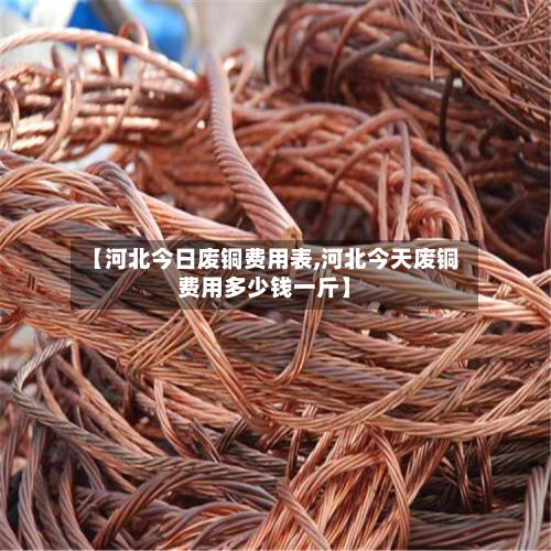 【河北今日废铜费用表,河北今天废铜费用多少钱一斤】-第2张图片