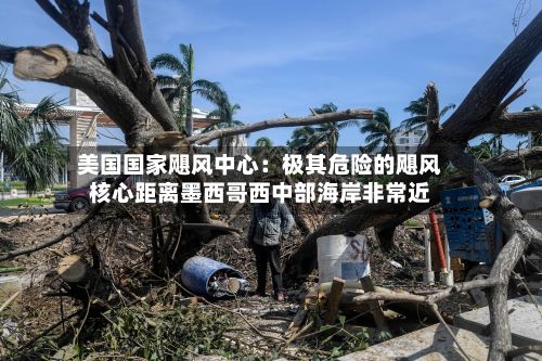 美国国家飓风中心：极其危险的飓风核心距离墨西哥西中部海岸非常近-第2张图片
