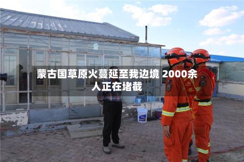蒙古国草原火蔓延至我边境 2000余人正在堵截-第3张图片