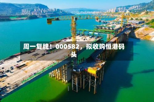周一复牌！000582，拟收购恒港码头-第2张图片