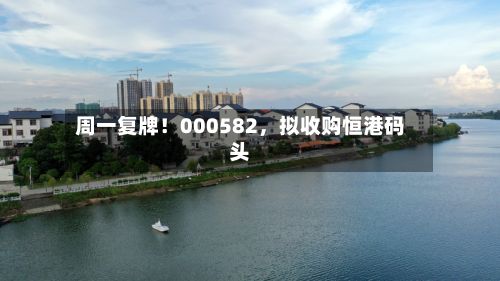周一复牌！000582，拟收购恒港码头-第1张图片