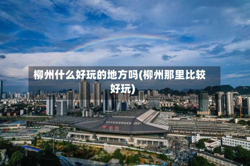 柳州什么好玩的地方吗(柳州那里比较好玩)-第2张图片